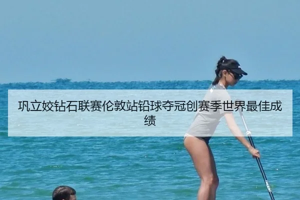 巩立姣钻石联赛伦敦站铅球夺冠创赛季世界最佳成绩